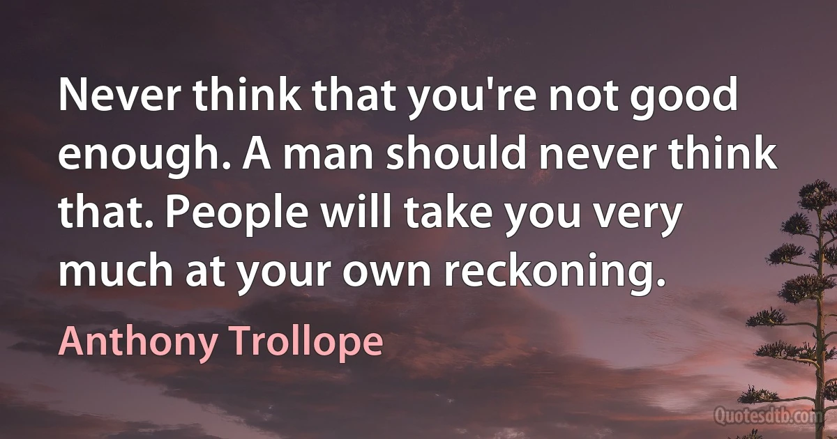 Never think that you're not good enough. A man should never think that. People will take you very much at your own reckoning. (Anthony Trollope)