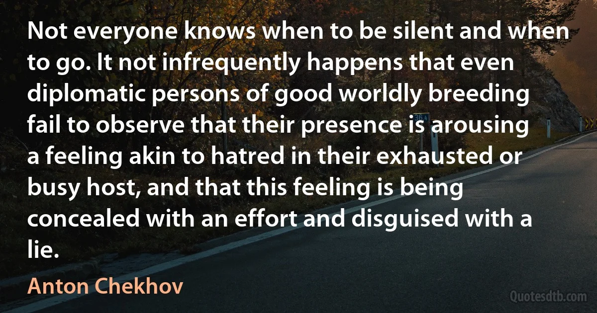 Not everyone knows when to be silent and when to go. It not infrequently happens that even diplomatic persons of good worldly breeding fail to observe that their presence is arousing a feeling akin to hatred in their exhausted or busy host, and that this feeling is being concealed with an effort and disguised with a lie. (Anton Chekhov)