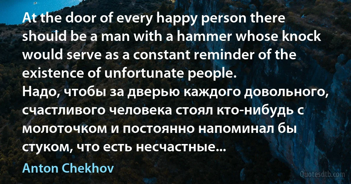 At the door of every happy person there should be a man with a hammer whose knock would serve as a constant reminder of the existence of unfortunate people.
Надо, чтобы за дверью каждого довольного, счастливого человека стоял кто-нибудь с молоточком и постоянно напоминал бы стуком, что есть несчастные... (Anton Chekhov)