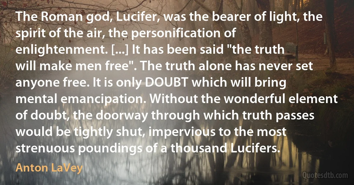 The Roman god, Lucifer, was the bearer of light, the spirit of the air, the personification of enlightenment. [...] It has been said "the truth will make men free". The truth alone has never set anyone free. It is only DOUBT which will bring mental emancipation. Without the wonderful element of doubt, the doorway through which truth passes would be tightly shut, impervious to the most strenuous poundings of a thousand Lucifers. (Anton LaVey)