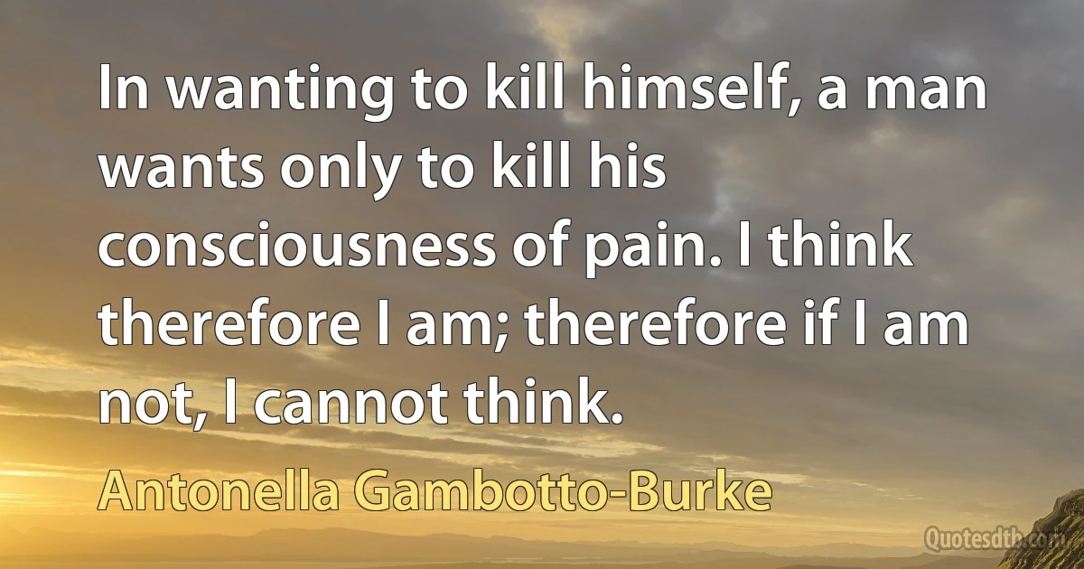 In wanting to kill himself, a man wants only to kill his consciousness of pain. I think therefore I am; therefore if I am not, I cannot think. (Antonella Gambotto-Burke)