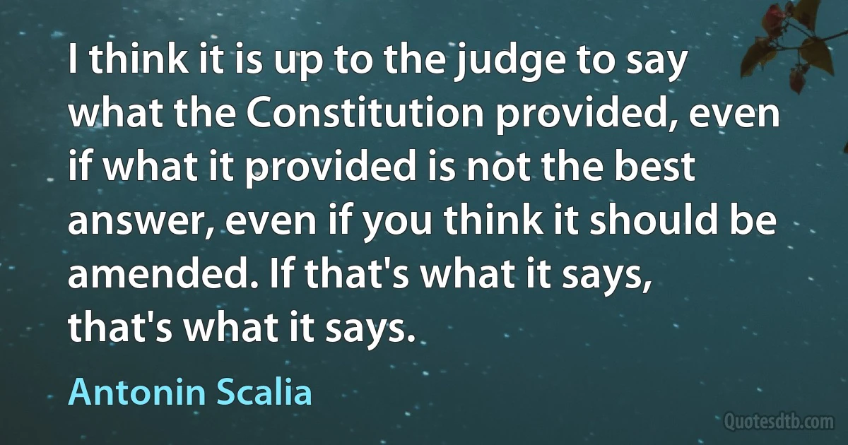 I think it is up to the judge to say what the Constitution provided, even if what it provided is not the best answer, even if you think it should be amended. If that's what it says, that's what it says. (Antonin Scalia)