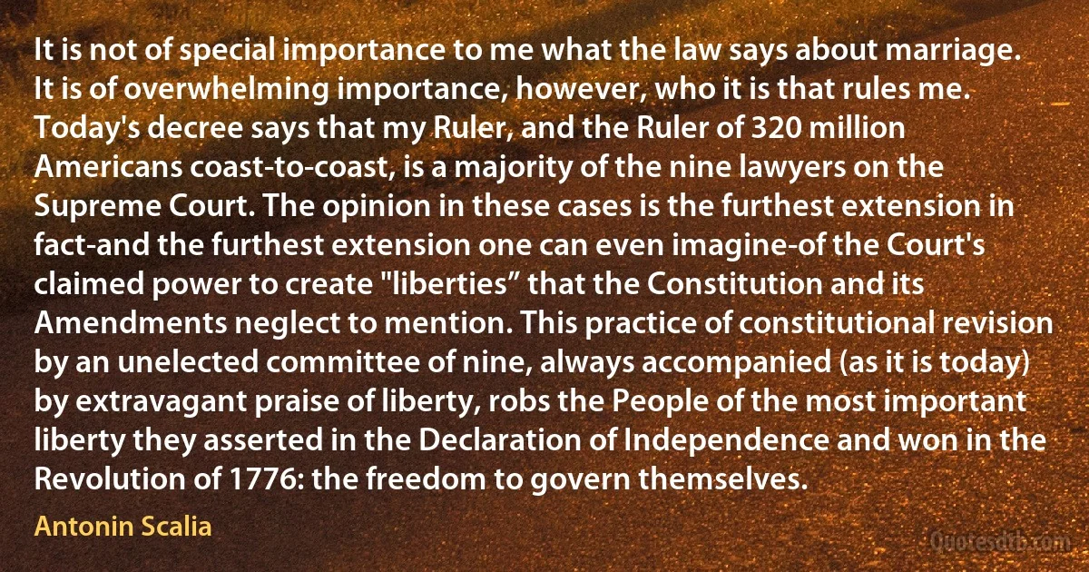 It is not of special importance to me what the law says about marriage. It is of overwhelming importance, however, who it is that rules me. Today's decree says that my Ruler, and the Ruler of 320 million Americans coast-to-coast, is a majority of the nine lawyers on the Supreme Court. The opinion in these cases is the furthest extension in fact-and the furthest extension one can even imagine-of the Court's claimed power to create "liberties” that the Constitution and its Amendments neglect to mention. This practice of constitutional revision by an unelected committee of nine, always accompanied (as it is today) by extravagant praise of liberty, robs the People of the most important liberty they asserted in the Declaration of Independence and won in the Revolution of 1776: the freedom to govern themselves. (Antonin Scalia)