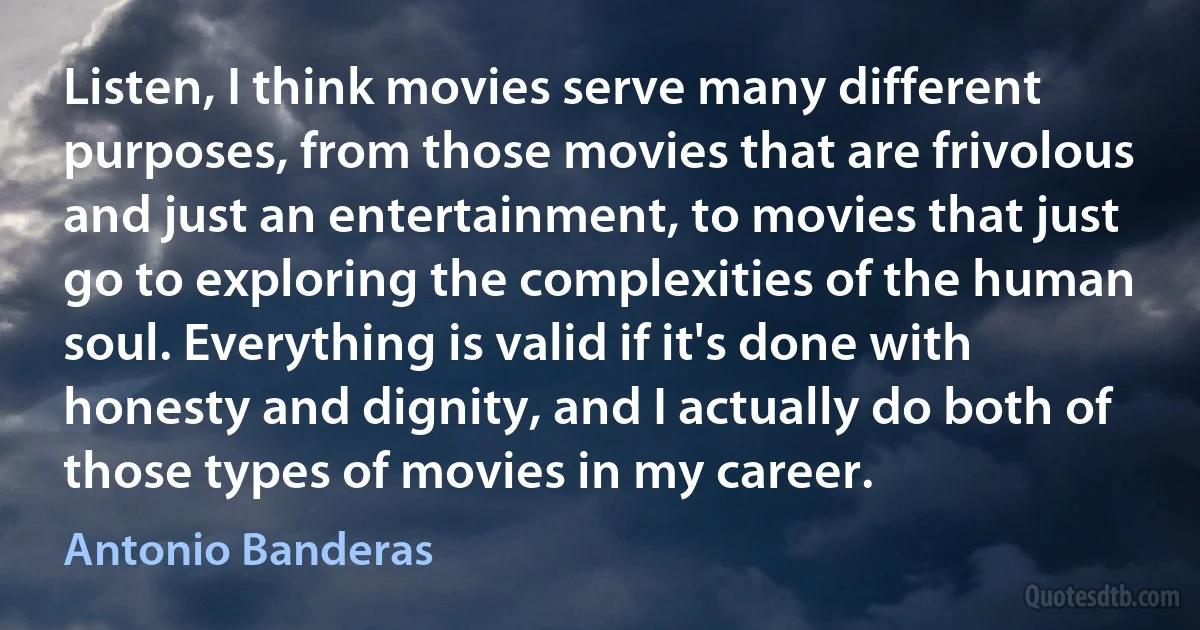 Listen, I think movies serve many different purposes, from those movies that are frivolous and just an entertainment, to movies that just go to exploring the complexities of the human soul. Everything is valid if it's done with honesty and dignity, and I actually do both of those types of movies in my career. (Antonio Banderas)