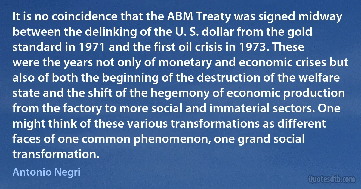 It is no coincidence that the ABM Treaty was signed midway between the delinking of the U. S. dollar from the gold standard in 1971 and the first oil crisis in 1973. These were the years not only of monetary and economic crises but also of both the beginning of the destruction of the welfare state and the shift of the hegemony of economic production from the factory to more social and immaterial sectors. One might think of these various transformations as different faces of one common phenomenon, one grand social transformation. (Antonio Negri)