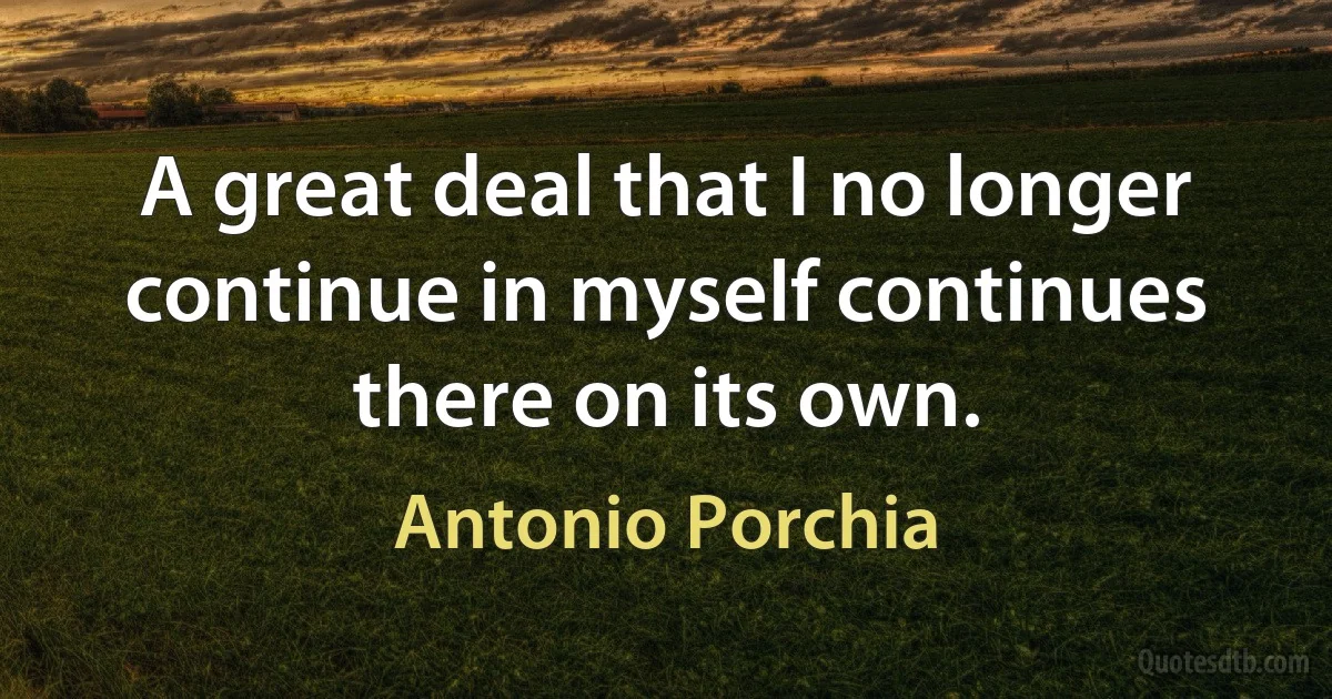 A great deal that I no longer continue in myself continues there on its own. (Antonio Porchia)