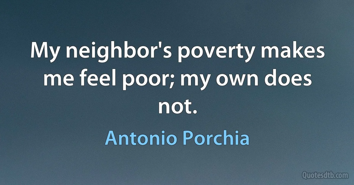 My neighbor's poverty makes me feel poor; my own does not. (Antonio Porchia)