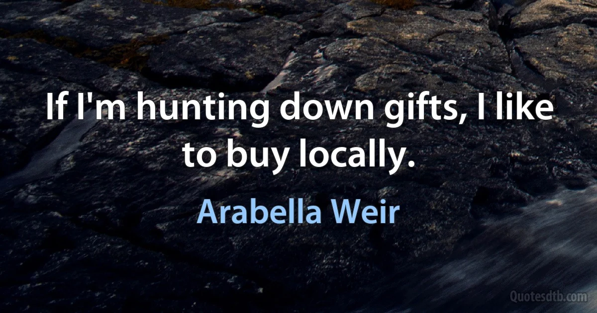 If I'm hunting down gifts, I like to buy locally. (Arabella Weir)