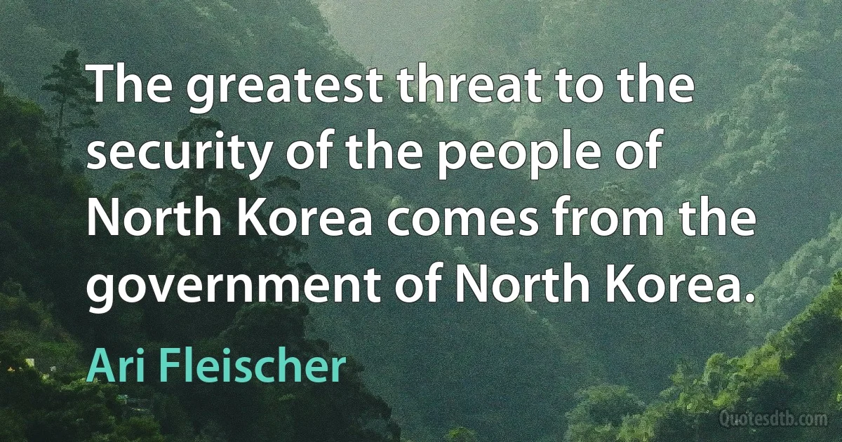 The greatest threat to the security of the people of North Korea comes from the government of North Korea. (Ari Fleischer)