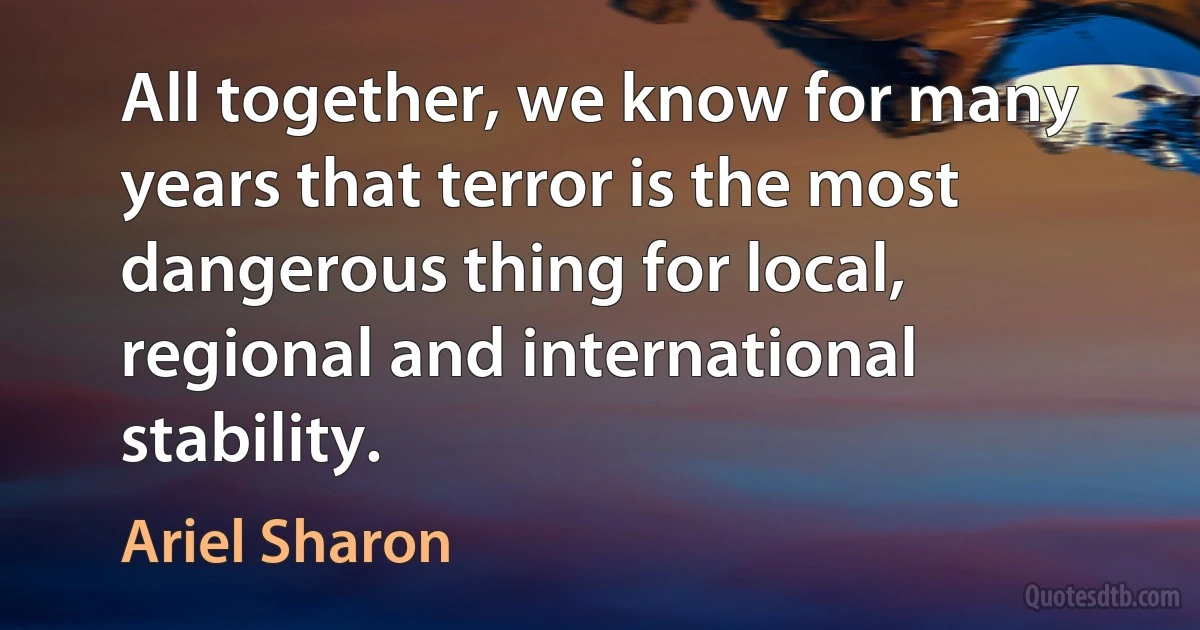 All together, we know for many years that terror is the most dangerous thing for local, regional and international stability. (Ariel Sharon)