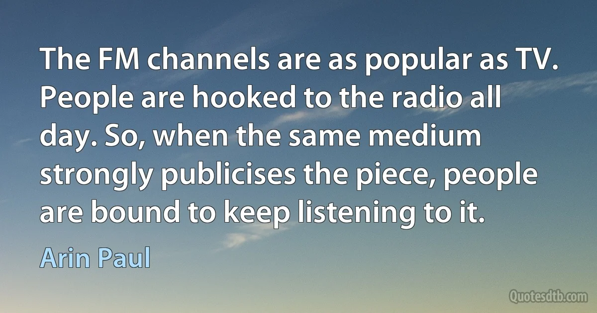 The FM channels are as popular as TV. People are hooked to the radio all day. So, when the same medium strongly publicises the piece, people are bound to keep listening to it. (Arin Paul)