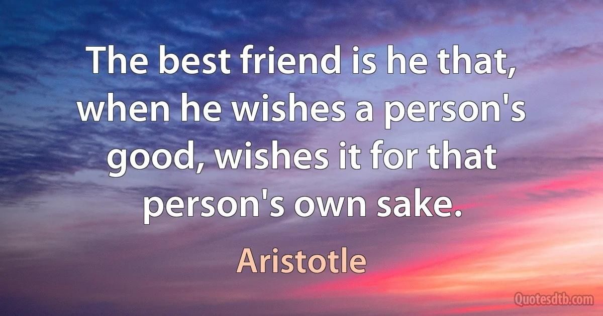 The best friend is he that, when he wishes a person's good, wishes it for that person's own sake. (Aristotle)