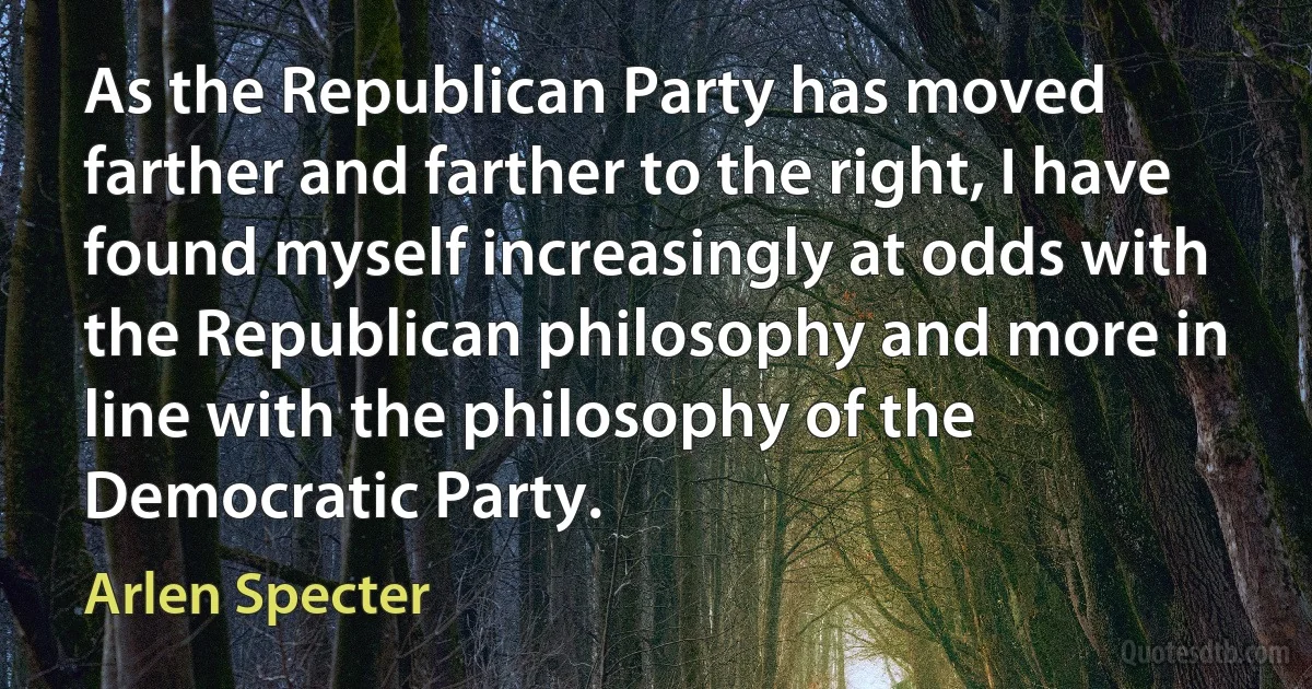 As the Republican Party has moved farther and farther to the right, I have found myself increasingly at odds with the Republican philosophy and more in line with the philosophy of the Democratic Party. (Arlen Specter)