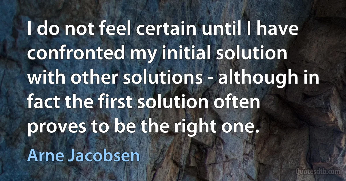 I do not feel certain until I have confronted my initial solution with other solutions - although in fact the first solution often proves to be the right one. (Arne Jacobsen)