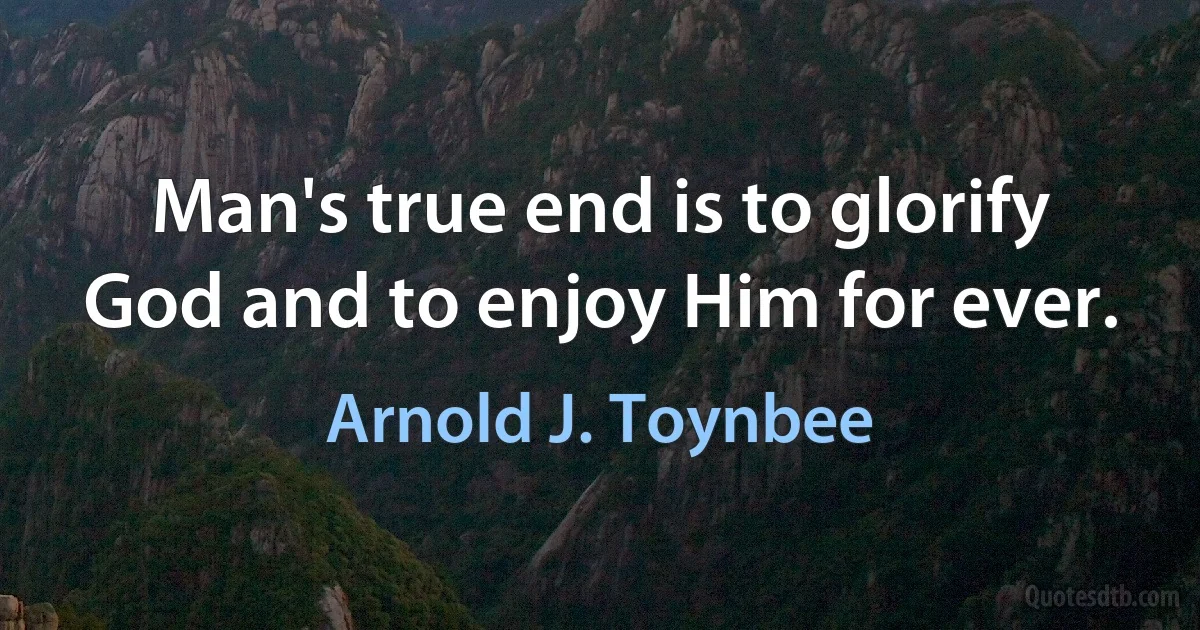 Man's true end is to glorify God and to enjoy Him for ever. (Arnold J. Toynbee)