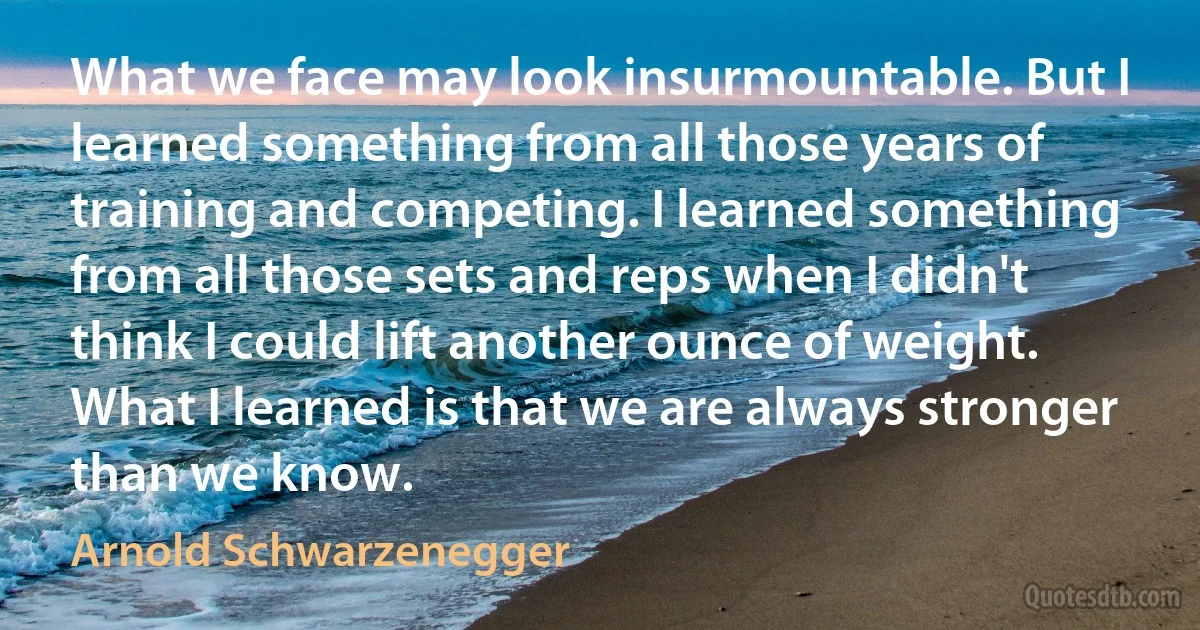 What we face may look insurmountable. But I learned something from all those years of training and competing. I learned something from all those sets and reps when I didn't think I could lift another ounce of weight. What I learned is that we are always stronger than we know. (Arnold Schwarzenegger)