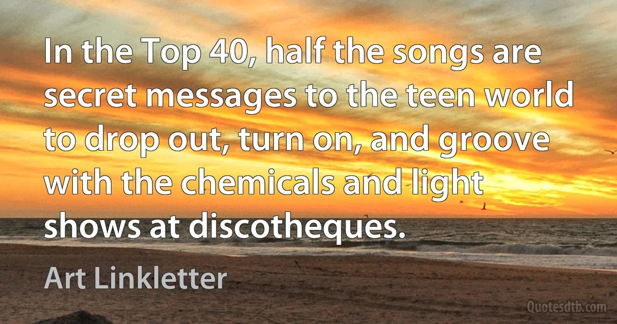 In the Top 40, half the songs are secret messages to the teen world to drop out, turn on, and groove with the chemicals and light shows at discotheques. (Art Linkletter)