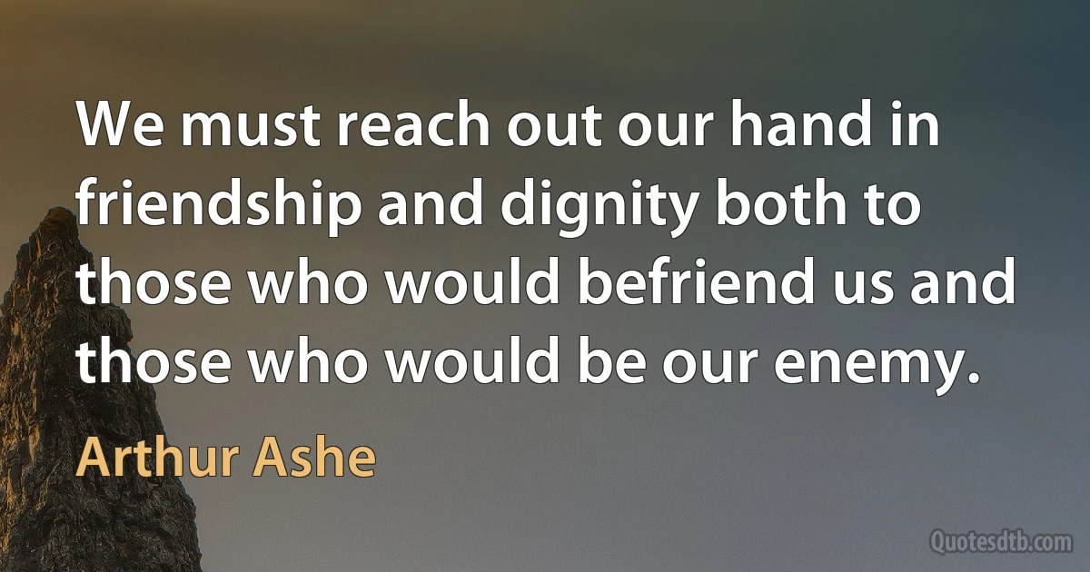 We must reach out our hand in friendship and dignity both to those who would befriend us and those who would be our enemy. (Arthur Ashe)