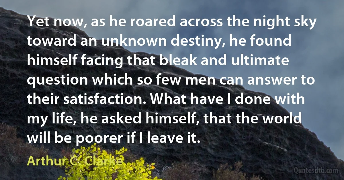 Yet now, as he roared across the night sky toward an unknown destiny, he found himself facing that bleak and ultimate question which so few men can answer to their satisfaction. What have I done with my life, he asked himself, that the world will be poorer if I leave it. (Arthur C. Clarke)