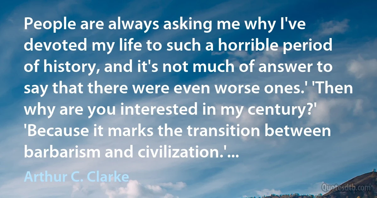 People are always asking me why I've devoted my life to such a horrible period of history, and it's not much of answer to say that there were even worse ones.' 'Then why are you interested in my century?' 'Because it marks the transition between barbarism and civilization.'... (Arthur C. Clarke)