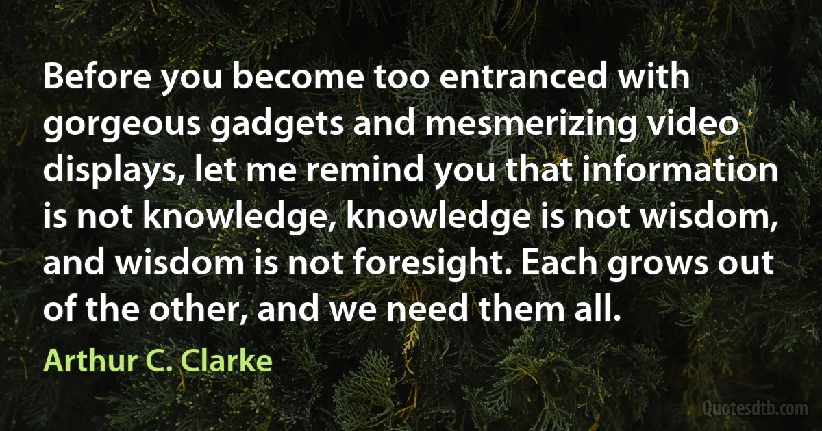 Before you become too entranced with gorgeous gadgets and mesmerizing video displays, let me remind you that information is not knowledge, knowledge is not wisdom, and wisdom is not foresight. Each grows out of the other, and we need them all. (Arthur C. Clarke)