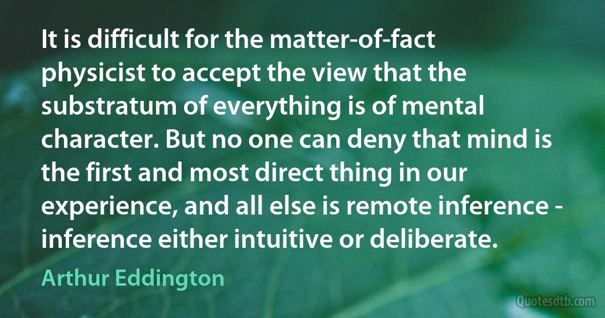 It is difficult for the matter-of-fact physicist to accept the view that the substratum of everything is of mental character. But no one can deny that mind is the first and most direct thing in our experience, and all else is remote inference - inference either intuitive or deliberate. (Arthur Eddington)