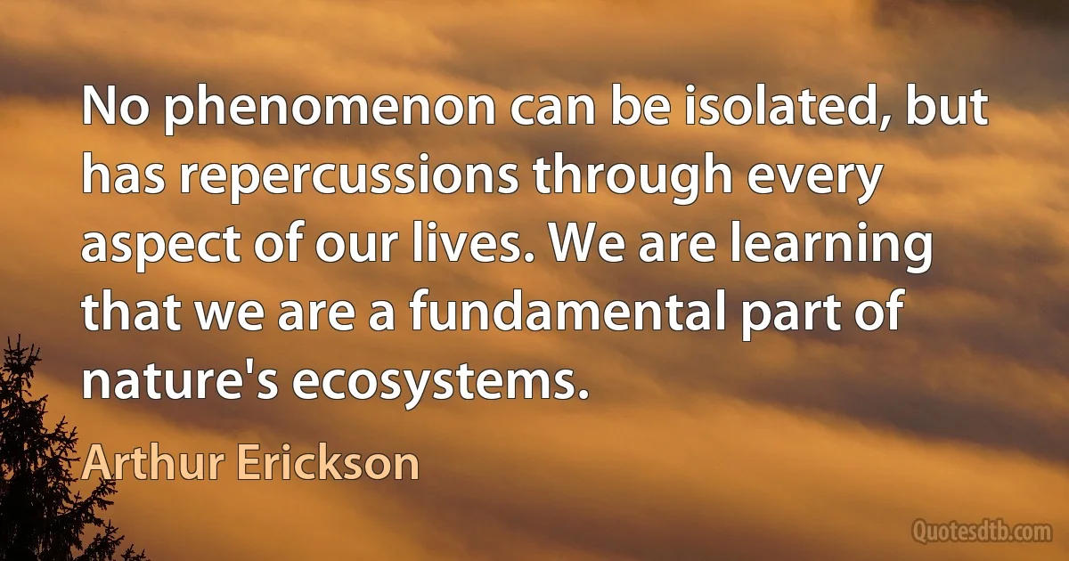 No phenomenon can be isolated, but has repercussions through every aspect of our lives. We are learning that we are a fundamental part of nature's ecosystems. (Arthur Erickson)