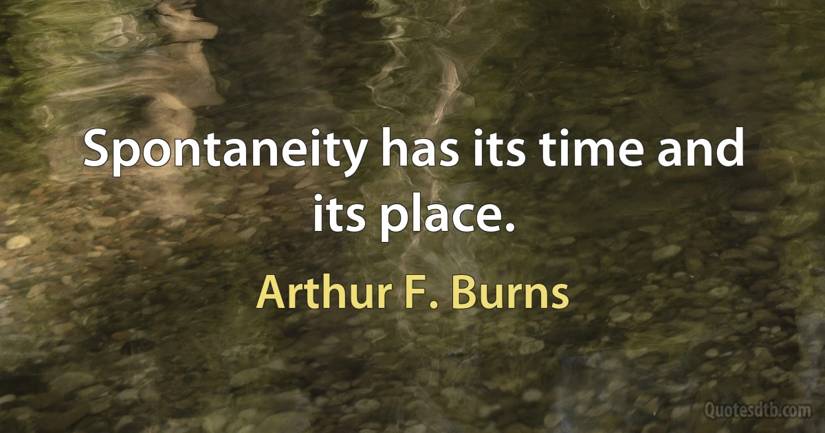 Spontaneity has its time and its place. (Arthur F. Burns)