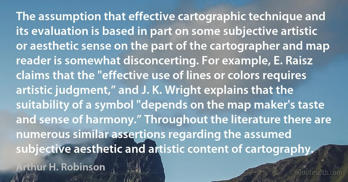 The assumption that effective cartographic technique and its evaluation is based in part on some subjective artistic or aesthetic sense on the part of the cartographer and map reader is somewhat disconcerting. For example, E. Raisz claims that the "effective use of lines or colors requires artistic judgment,” and J. K. Wright explains that the suitability of a symbol "depends on the map maker's taste and sense of harmony.” Throughout the literature there are numerous similar assertions regarding the assumed subjective aesthetic and artistic content of cartography. (Arthur H. Robinson)