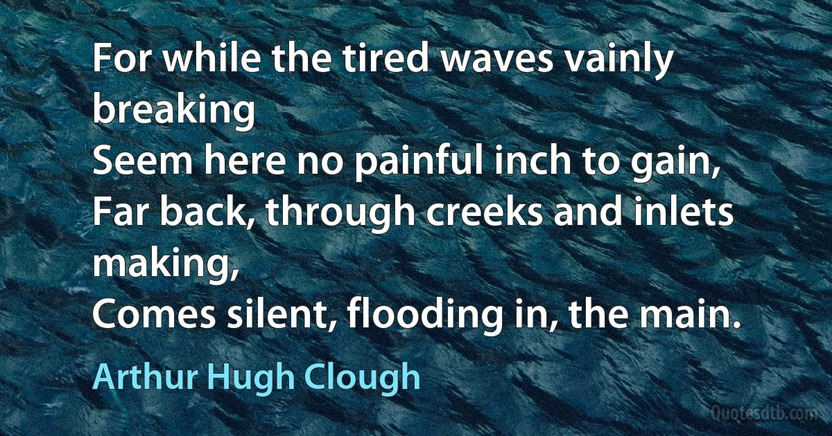 For while the tired waves vainly breaking
Seem here no painful inch to gain,
Far back, through creeks and inlets making,
Comes silent, flooding in, the main. (Arthur Hugh Clough)