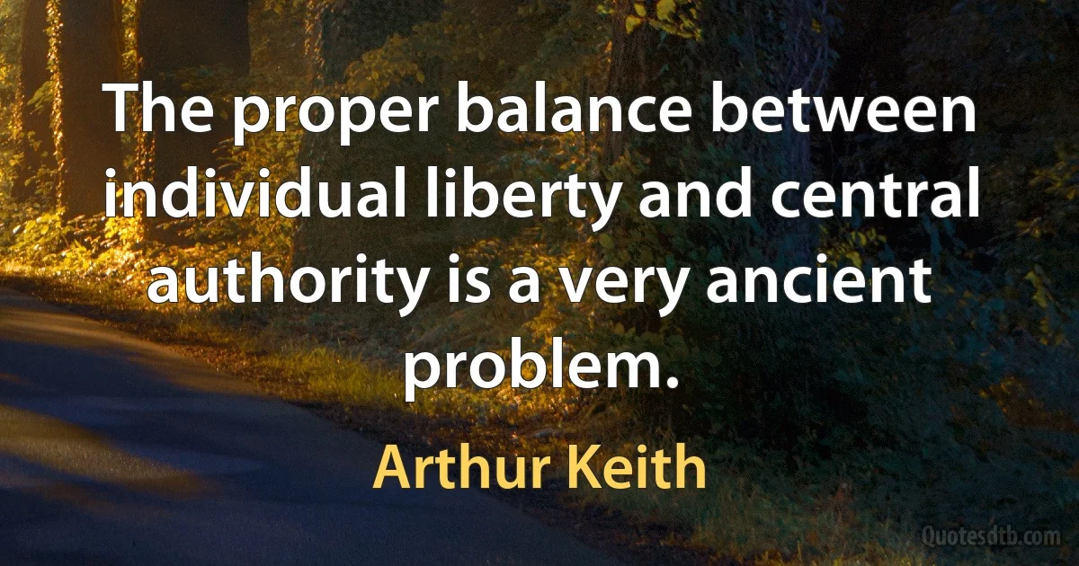 The proper balance between individual liberty and central authority is a very ancient problem. (Arthur Keith)