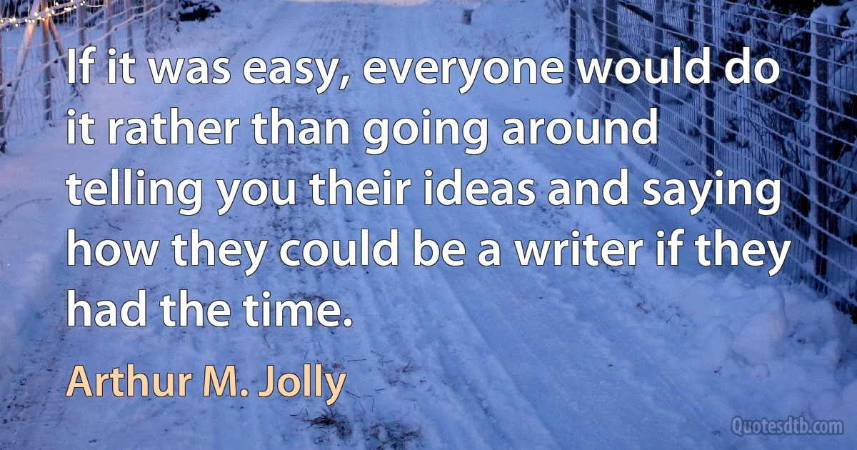 If it was easy, everyone would do it rather than going around telling you their ideas and saying how they could be a writer if they had the time. (Arthur M. Jolly)