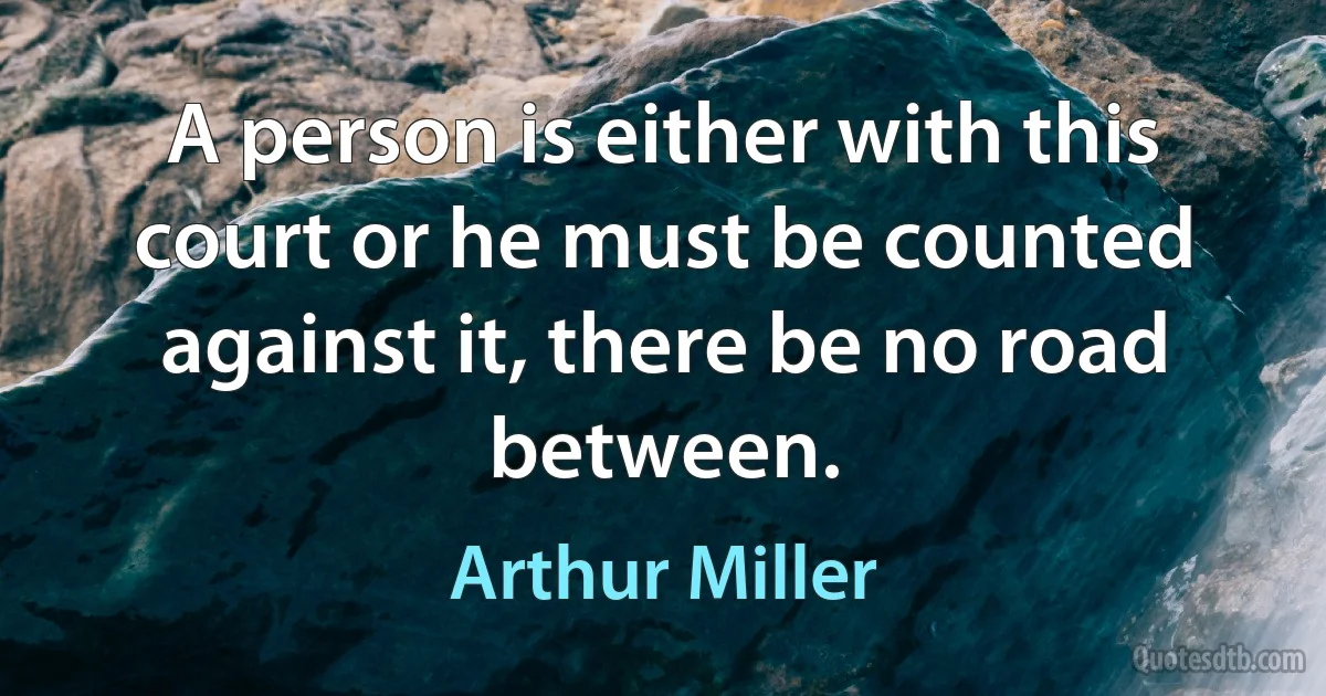 A person is either with this court or he must be counted against it, there be no road between. (Arthur Miller)