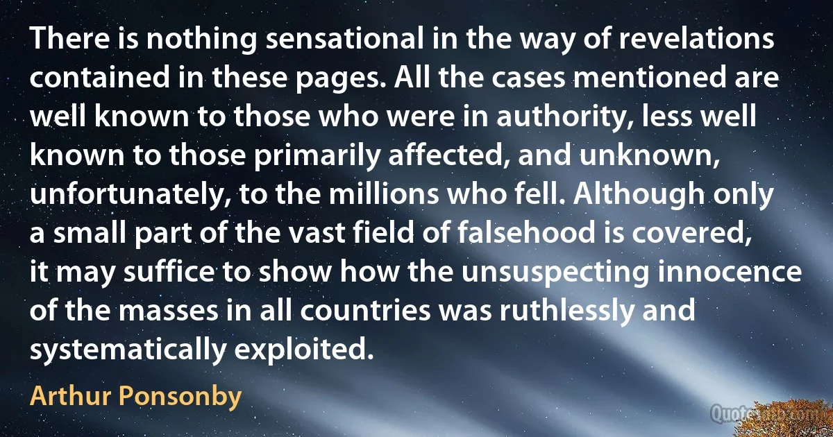 There is nothing sensational in the way of revelations contained in these pages. All the cases mentioned are well known to those who were in authority, less well known to those primarily affected, and unknown, unfortunately, to the millions who fell. Although only a small part of the vast field of falsehood is covered, it may suffice to show how the unsuspecting innocence of the masses in all countries was ruthlessly and systematically exploited. (Arthur Ponsonby)