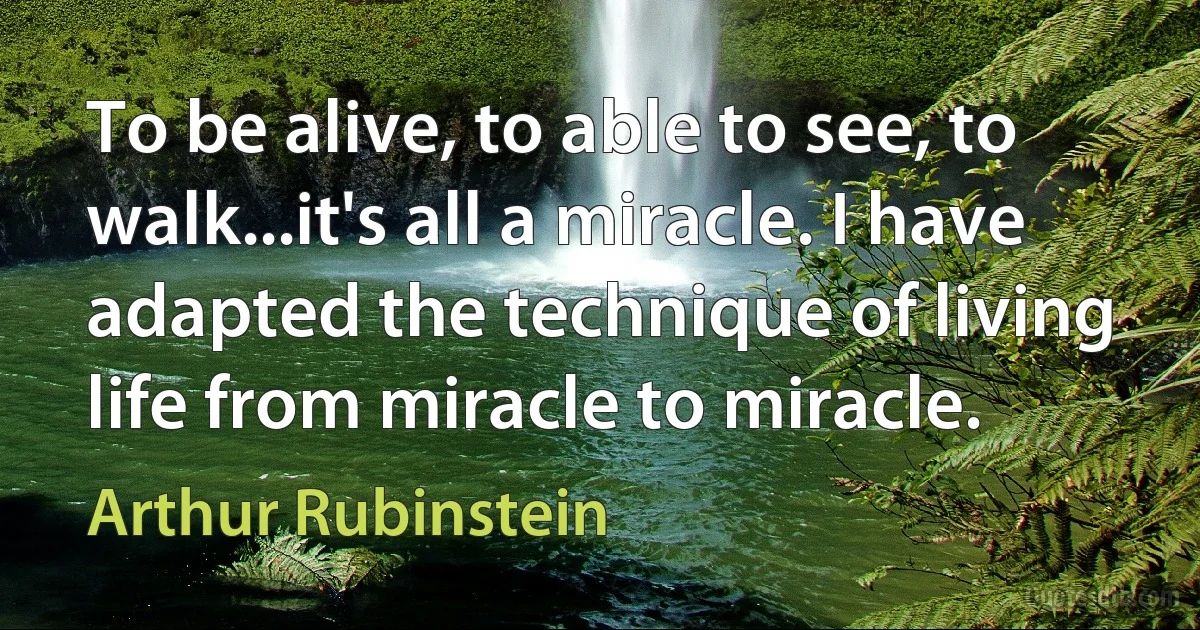 To be alive, to able to see, to walk...it's all a miracle. I have adapted the technique of living life from miracle to miracle. (Arthur Rubinstein)