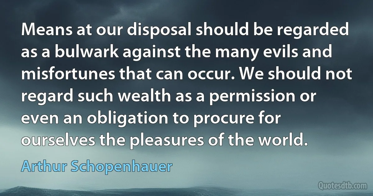 Means at our disposal should be regarded as a bulwark against the many evils and misfortunes that can occur. We should not regard such wealth as a permission or even an obligation to procure for ourselves the pleasures of the world. (Arthur Schopenhauer)