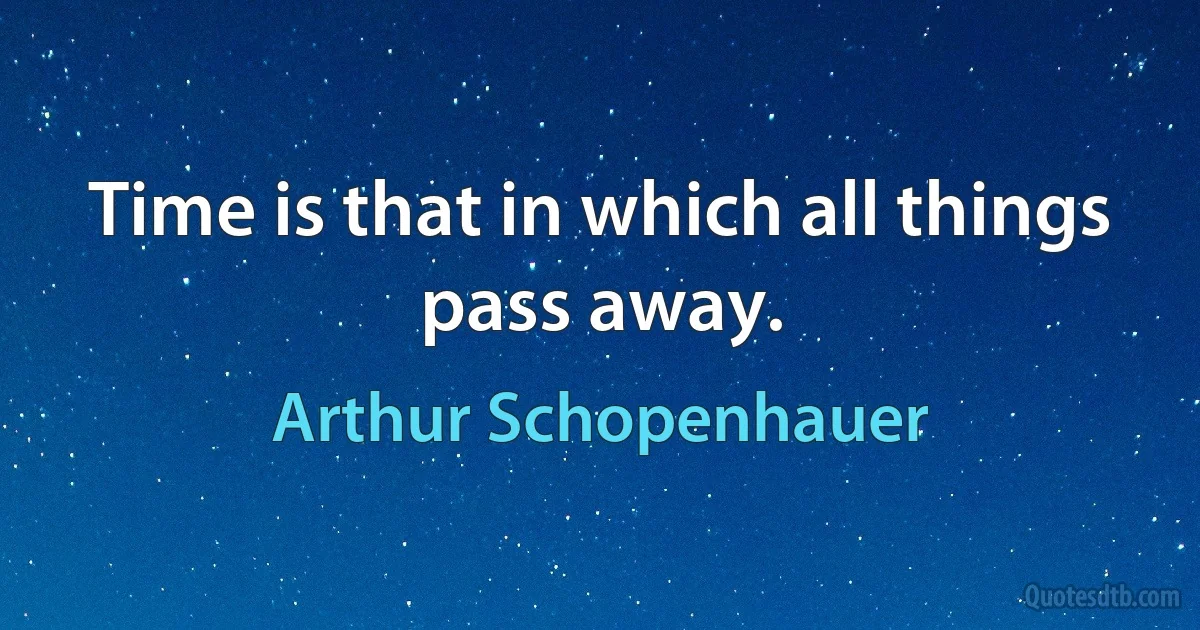 Time is that in which all things pass away. (Arthur Schopenhauer)