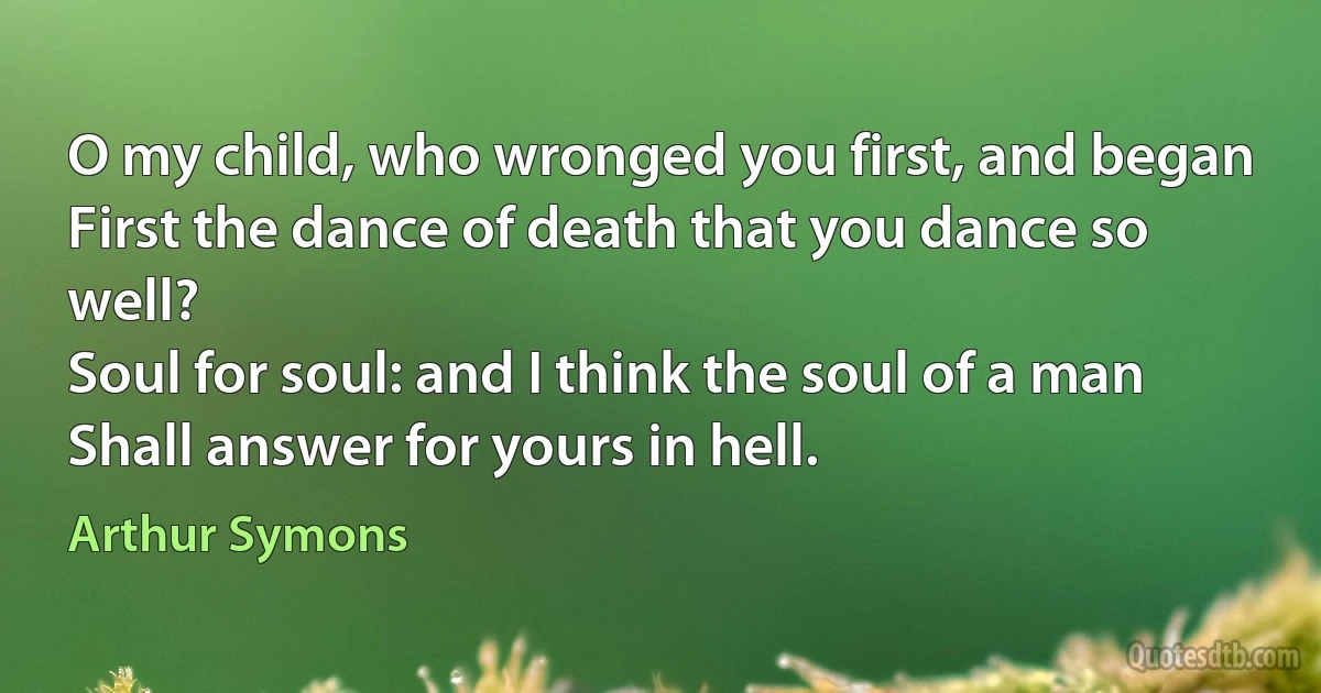 O my child, who wronged you first, and began
First the dance of death that you dance so well?
Soul for soul: and I think the soul of a man
Shall answer for yours in hell. (Arthur Symons)