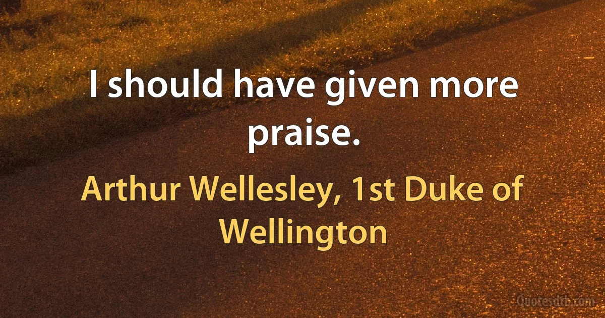 I should have given more praise. (Arthur Wellesley, 1st Duke of Wellington)