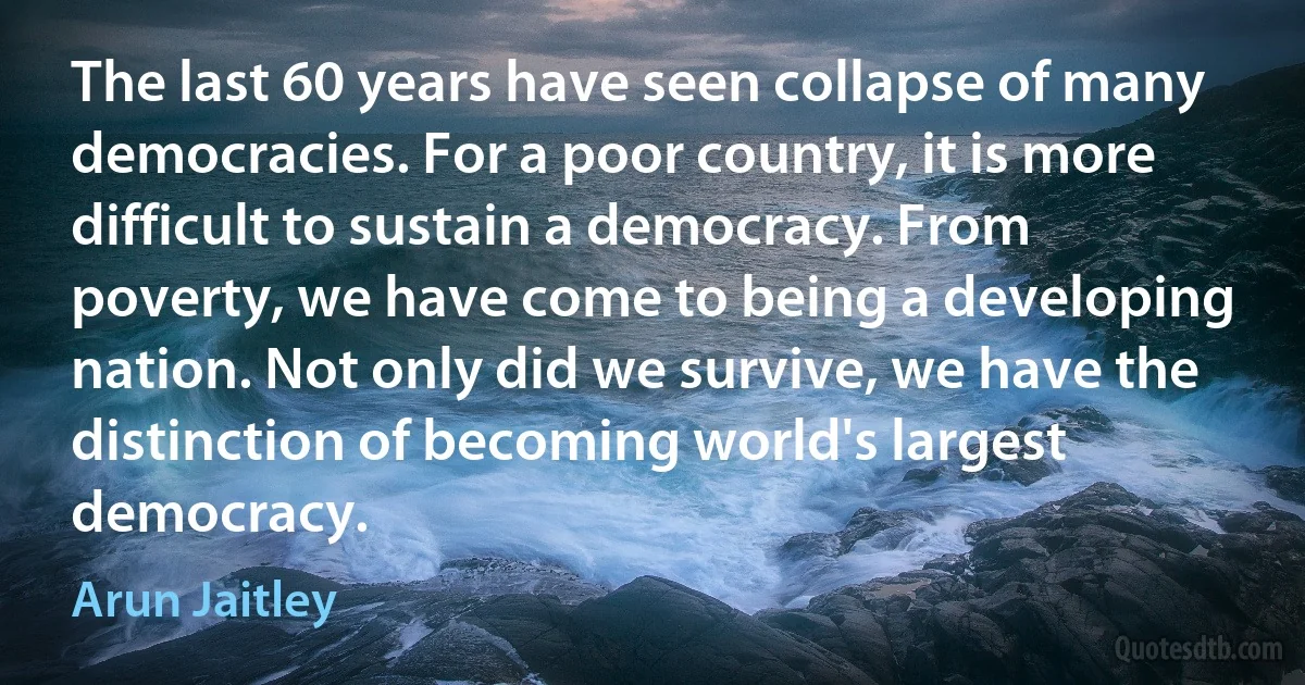 The last 60 years have seen collapse of many democracies. For a poor country, it is more difficult to sustain a democracy. From poverty, we have come to being a developing nation. Not only did we survive, we have the distinction of becoming world's largest democracy. (Arun Jaitley)