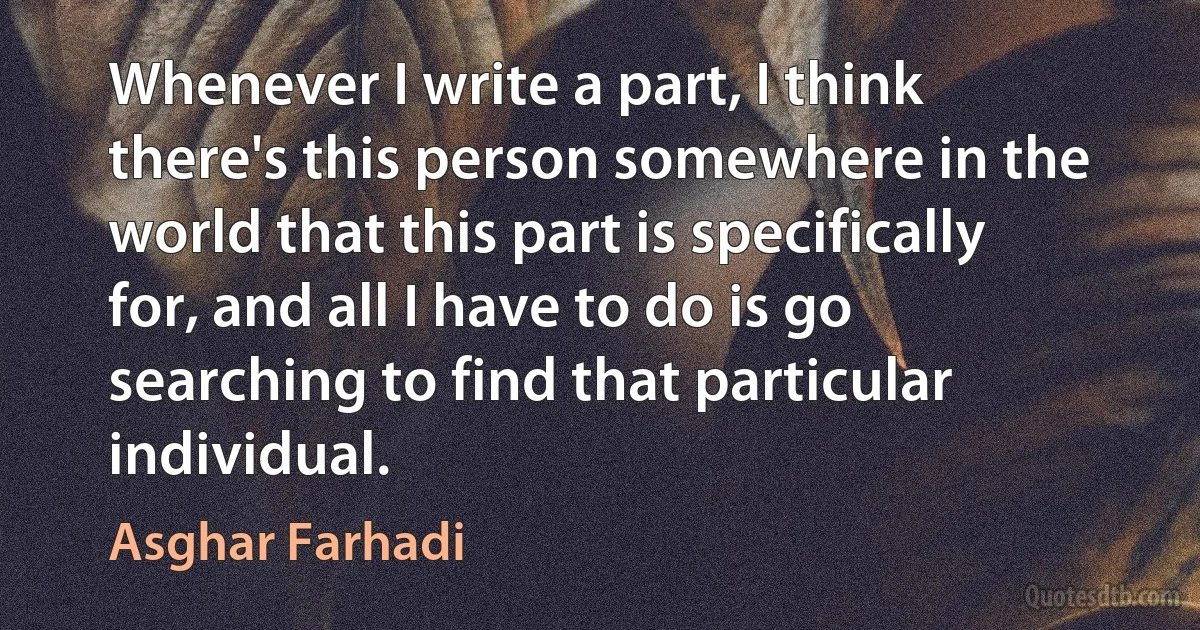 Whenever I write a part, I think there's this person somewhere in the world that this part is specifically for, and all I have to do is go searching to find that particular individual. (Asghar Farhadi)