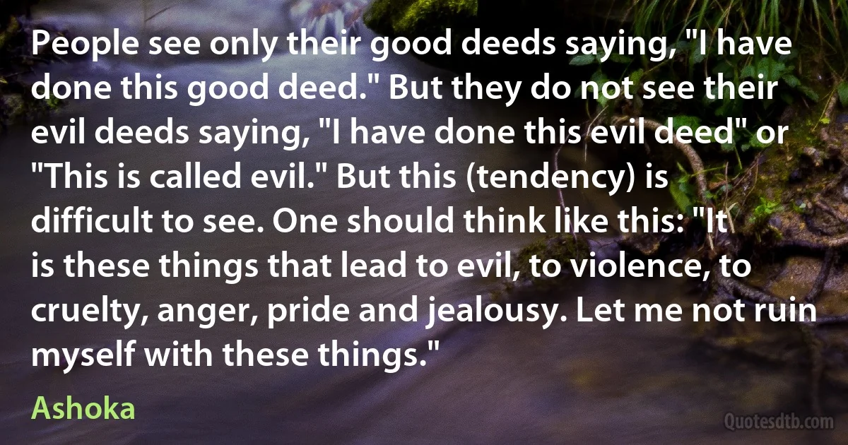 People see only their good deeds saying, "I have done this good deed." But they do not see their evil deeds saying, "I have done this evil deed" or "This is called evil." But this (tendency) is difficult to see. One should think like this: "It is these things that lead to evil, to violence, to cruelty, anger, pride and jealousy. Let me not ruin myself with these things." (Ashoka)