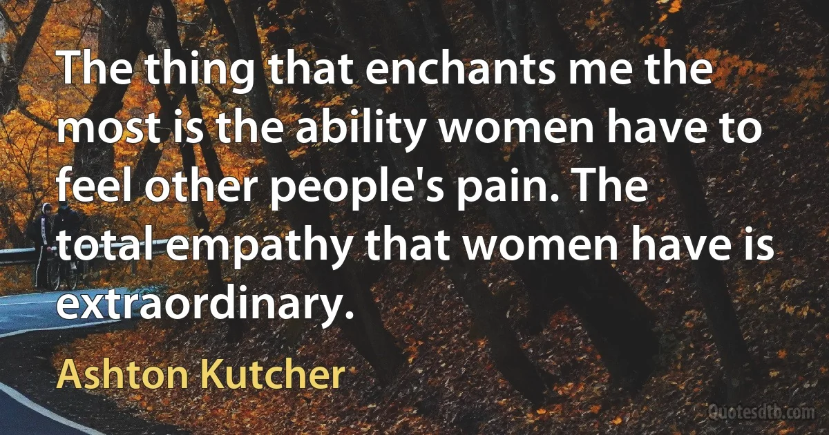 The thing that enchants me the most is the ability women have to feel other people's pain. The total empathy that women have is extraordinary. (Ashton Kutcher)