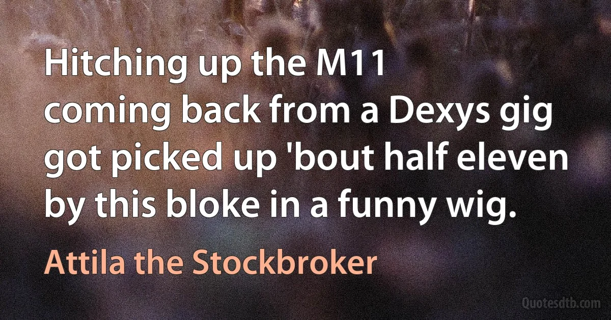 Hitching up the M11
coming back from a Dexys gig
got picked up 'bout half eleven
by this bloke in a funny wig. (Attila the Stockbroker)