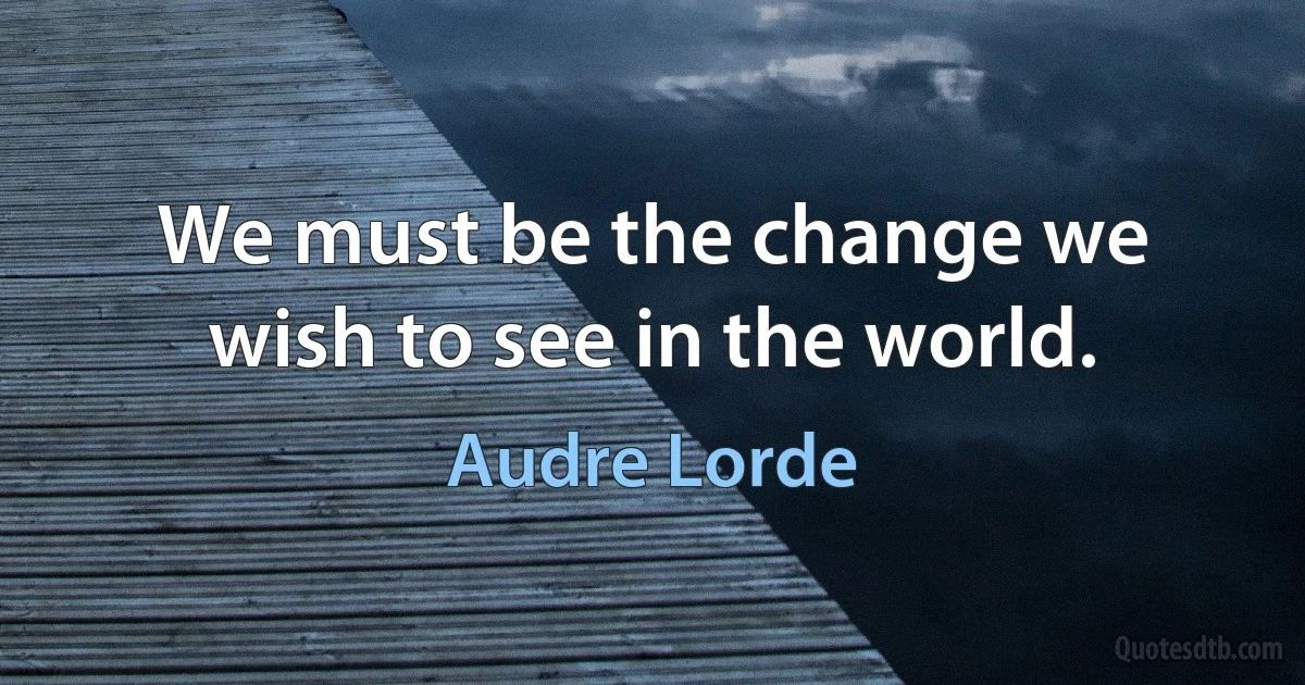 We must be the change we wish to see in the world. (Audre Lorde)