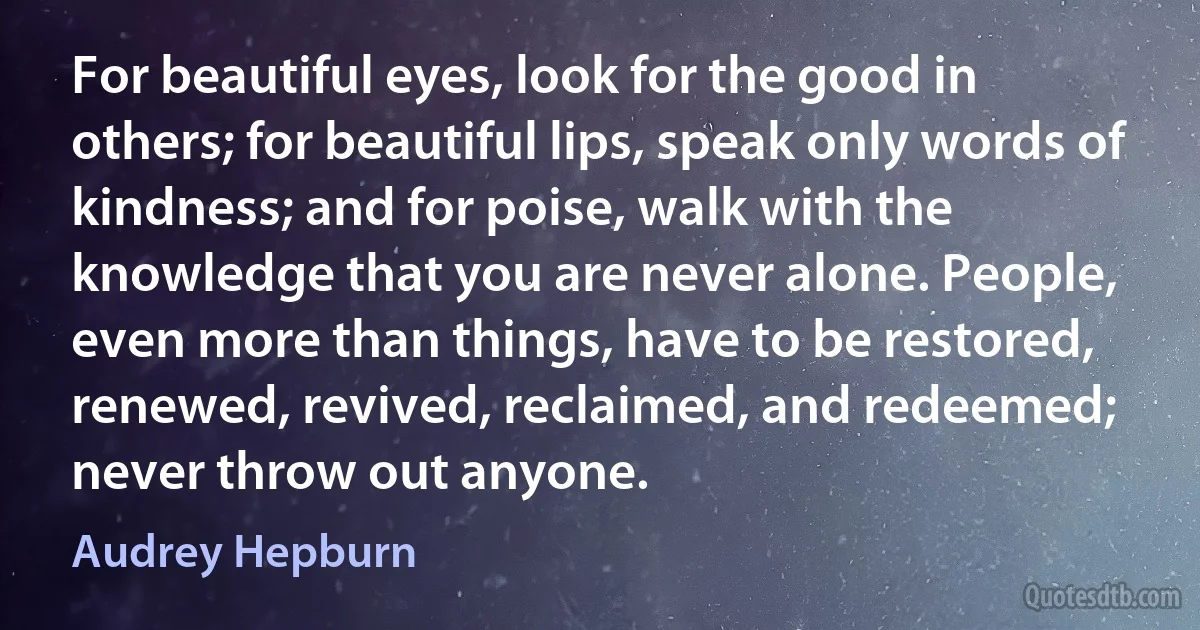 For beautiful eyes, look for the good in others; for beautiful lips, speak only words of kindness; and for poise, walk with the knowledge that you are never alone. People, even more than things, have to be restored, renewed, revived, reclaimed, and redeemed; never throw out anyone. (Audrey Hepburn)