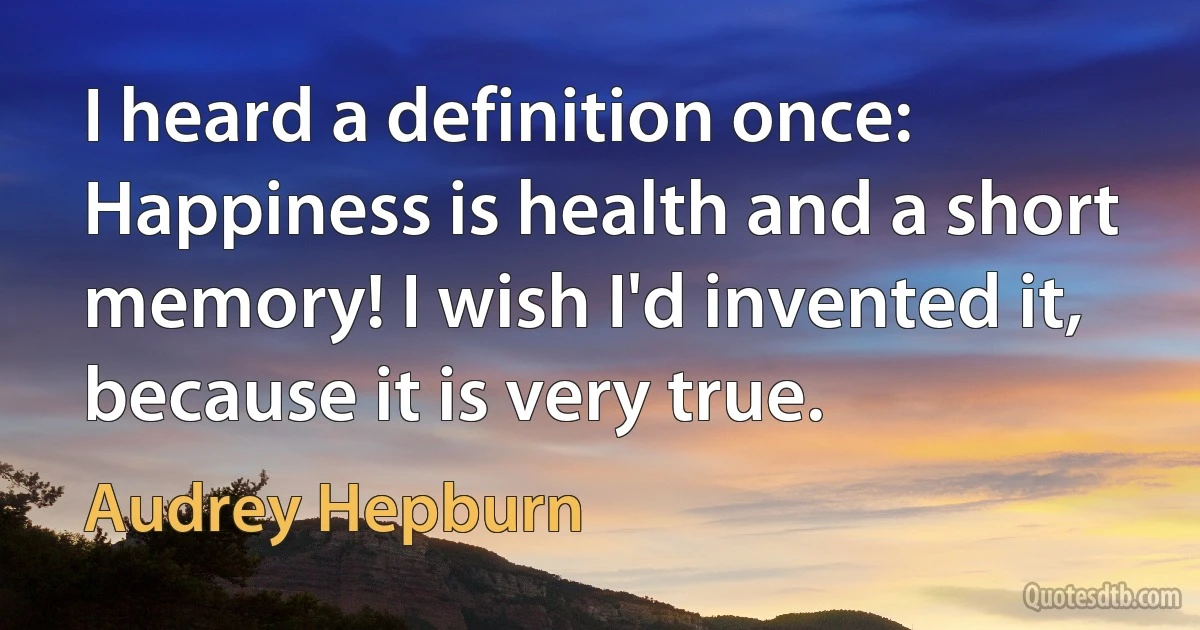 I heard a definition once: Happiness is health and a short memory! I wish I'd invented it, because it is very true. (Audrey Hepburn)