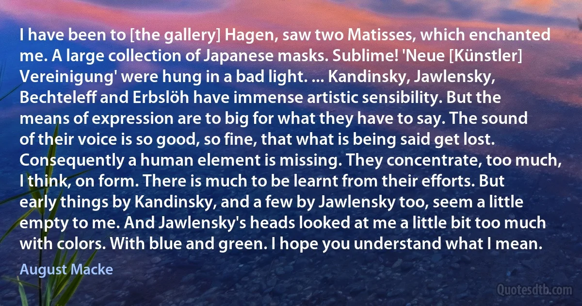 I have been to [the gallery] Hagen, saw two Matisses, which enchanted me. A large collection of Japanese masks. Sublime! 'Neue [Künstler] Vereinigung' were hung in a bad light. ... Kandinsky, Jawlensky, Bechteleff and Erbslöh have immense artistic sensibility. But the means of expression are to big for what they have to say. The sound of their voice is so good, so fine, that what is being said get lost. Consequently a human element is missing. They concentrate, too much, I think, on form. There is much to be learnt from their efforts. But early things by Kandinsky, and a few by Jawlensky too, seem a little empty to me. And Jawlensky's heads looked at me a little bit too much with colors. With blue and green. I hope you understand what I mean. (August Macke)