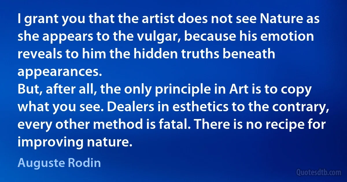 I grant you that the artist does not see Nature as she appears to the vulgar, because his emotion reveals to him the hidden truths beneath appearances.
But, after all, the only principle in Art is to copy what you see. Dealers in esthetics to the contrary, every other method is fatal. There is no recipe for improving nature. (Auguste Rodin)