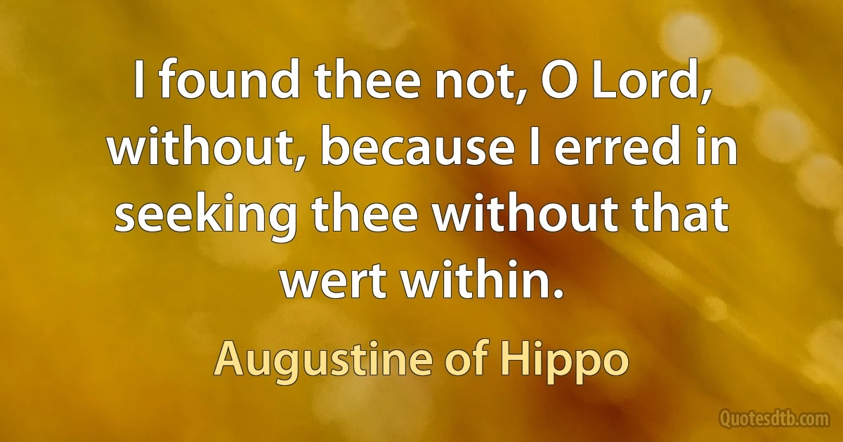 I found thee not, O Lord, without, because I erred in seeking thee without that wert within. (Augustine of Hippo)